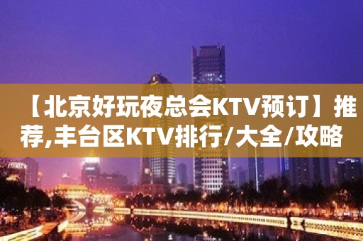 【北京好玩夜总会KTV预订】推荐,丰台区KTV排行/大全/攻略