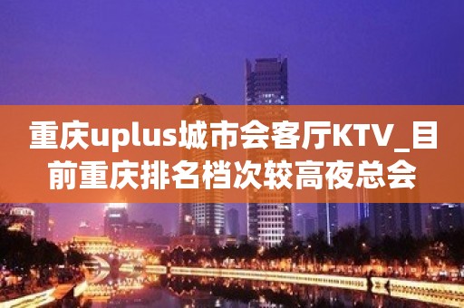 重庆uplus城市会客厅KTV_目前重庆排名档次较高夜总会