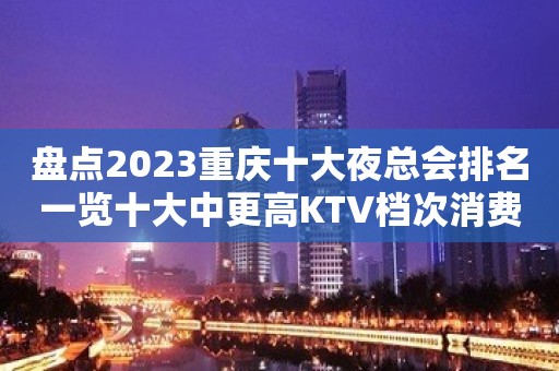 盘点2023重庆十大夜总会排名一览十大中更高KTV档次消费推荐