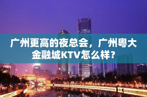 广州更高的夜总会，广州粤大金融城KTV怎么样？