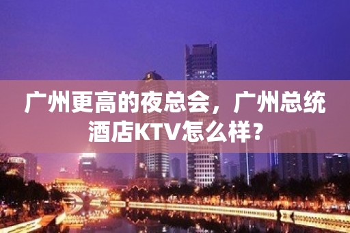 广州更高的夜总会，广州总统酒店KTV怎么样？