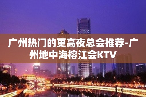 广州热门的更高夜总会推荐-广州地中海榕江会KTV