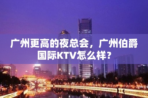 广州更高的夜总会，广州伯爵国际KTV怎么样？