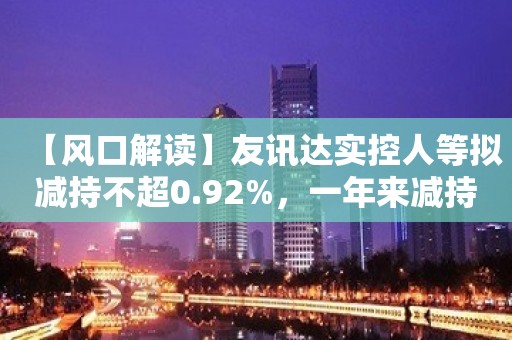 【风口解读】友讯达实控人等拟减持不超0.92%，一年来减持计划已高达四宗