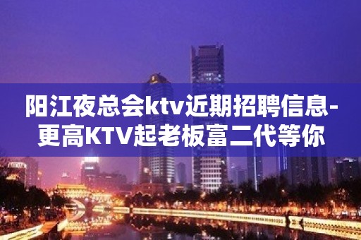 阳江夜总会ktv近期招聘信息-更高KTV起老板富二代等你