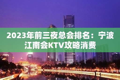 2023年前三夜总会排名：宁波江南会KTV攻略消费