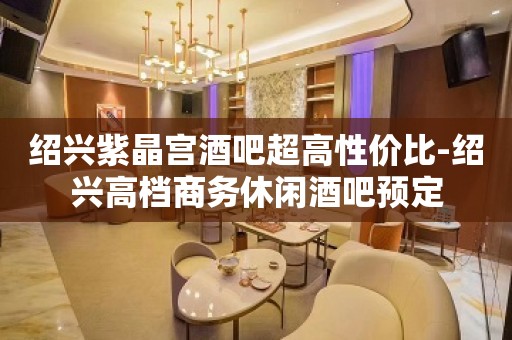 绍兴紫晶宫酒吧超高性价比-绍兴高档商务休闲酒吧预定