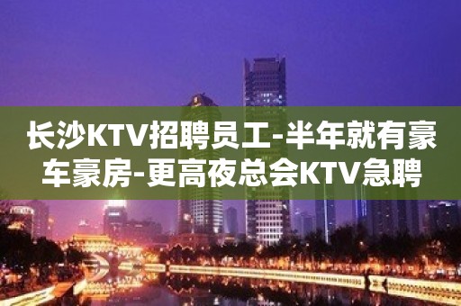 长沙KTV招聘员工-半年就有豪车豪房-更高夜总会KTV急聘