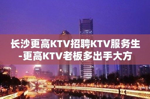 长沙更高KTV招聘KTV服务生-更高KTV老板多出手大方