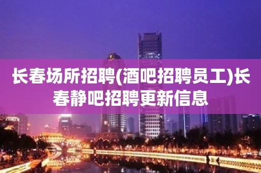 长春场所招聘(酒吧招聘员工)长春静吧招聘更新信息