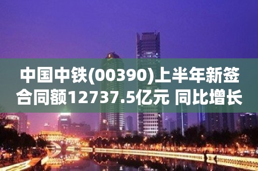 中国中铁(00390)上半年新签合同额12737.5亿元 同比增长5.1%