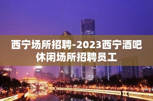 西宁场所招聘-2023西宁酒吧休闲场所招聘员工