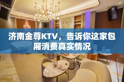 济南金尊KTV，告诉你这家包厢消费真实情况