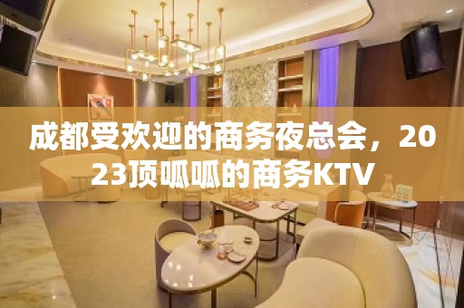 成都受欢迎的商务夜总会，2023顶呱呱的商务KTV