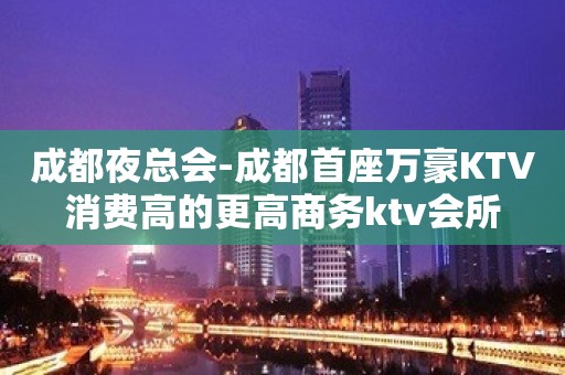 成都夜总会-成都首座万豪KTV消费高的更高商务ktv会所