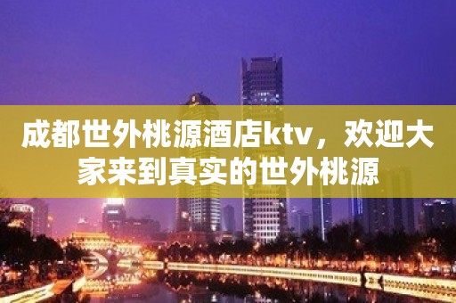 成都世外桃源酒店ktv，欢迎大家来到真实的世外桃源