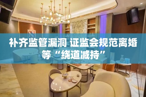 补齐监管漏洞 证监会规范离婚等“绕道减持”