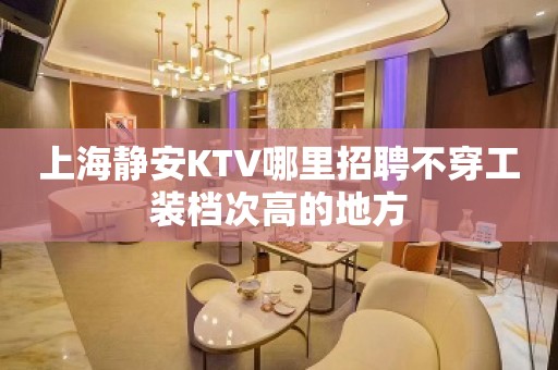 上海静安KTV哪里招聘不穿工装档次高的地方