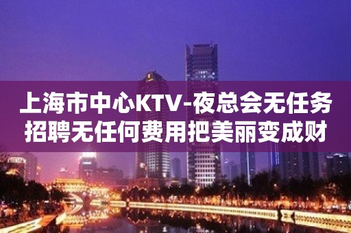 上海市中心KTV-夜总会无任务招聘无任何费用把美丽变成财富