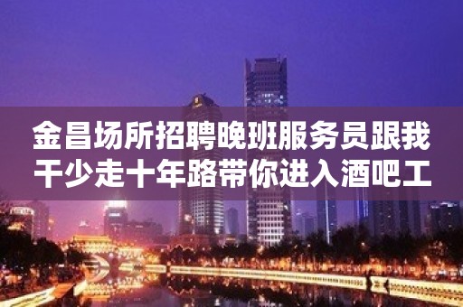 金昌场所招聘晚班服务员跟我干少走十年路带你进入酒吧工作