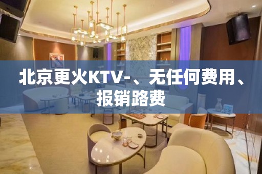 北京更火KTV-、无任何费用、报销路费