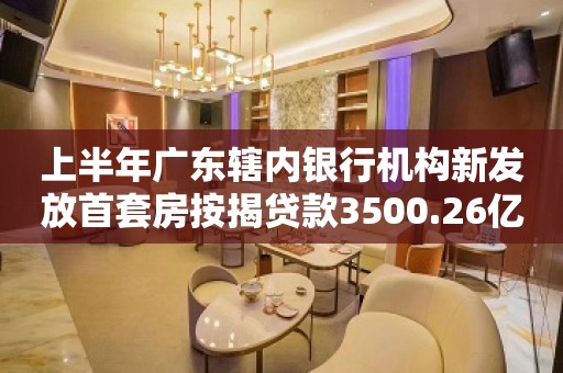 上半年广东辖内银行机构新发放首套房按揭贷款3500.26亿元 同比增长32.75%