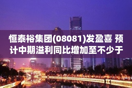 恒泰裕集团(08081)发盈喜 预计中期溢利同比增加至不少于4500万港元