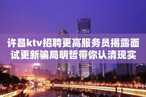 许昌ktv招聘更高服务员揭露面试更新骗局明哲带你认清现实