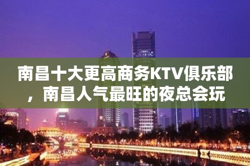 南昌十大更高商务KTV俱乐部，南昌人气最旺的夜总会玩