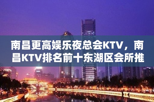 南昌更高娱乐夜总会KTV，南昌KTV排名前十东湖区会所推荐