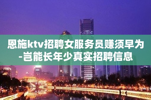 恩施ktv招聘女服务员赚须早为-岂能长年少真实招聘信息