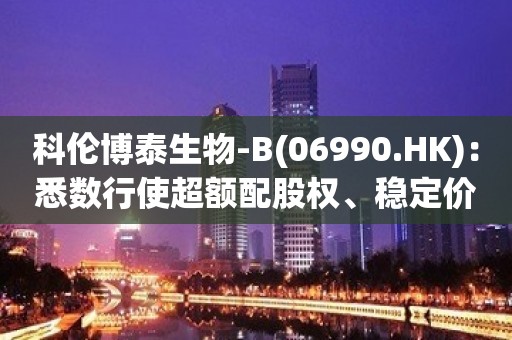 科伦博泰生物-B(06990.HK)：悉数行使超额配股权、稳定价格行动及稳定价格期结束