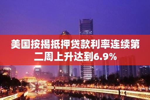 美国按揭抵押贷款利率连续第二周上升达到6.9%