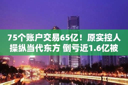 75个账户交易65亿！原实控人操纵当代东方 倒亏近1.6亿被罚200万