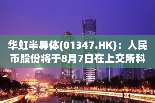 华虹半导体(01347.HK)：人民币股份将于8月7日在上交所科创板上市及交易