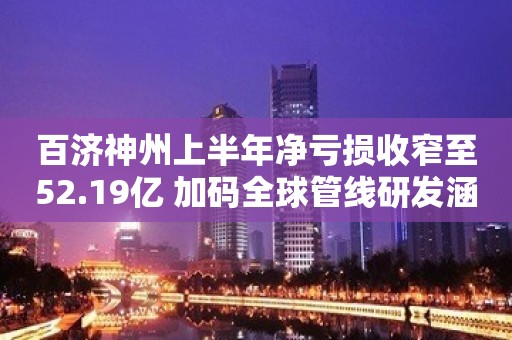 百济神州上半年净亏损收窄至52.19亿 加码全球管线研发涵盖23个开发项目