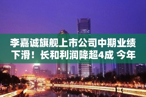 李嘉诚旗舰上市公司中期业绩下滑！长和利润降超4成 今年或考虑回购