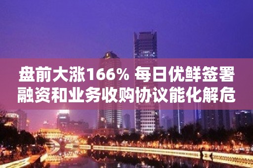 盘前大涨166% 每日优鲜签署融资和业务收购协议能化解危机？