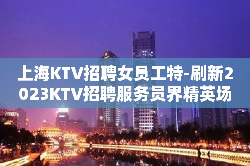 上海KTV招聘女员工特-刷新2023KTV招聘服务员界精英场所