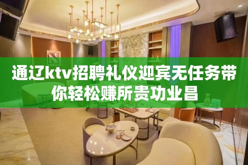 通辽ktv招聘礼仪迎宾无任务带你轻松赚所贵功业昌