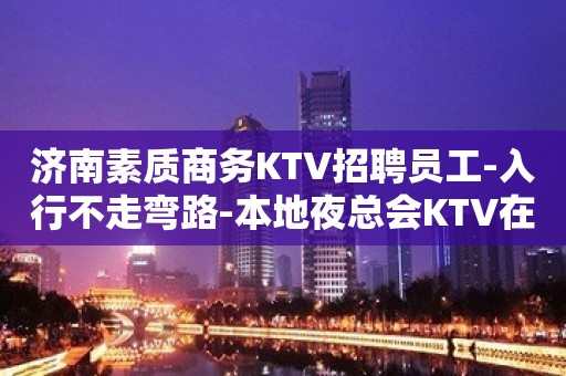 济南素质商务KTV招聘员工-入行不走弯路-本地夜总会KTV在线