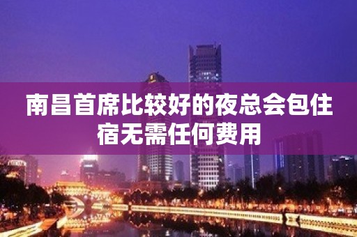 南昌首席比较好的夜总会包住宿无需任何费用