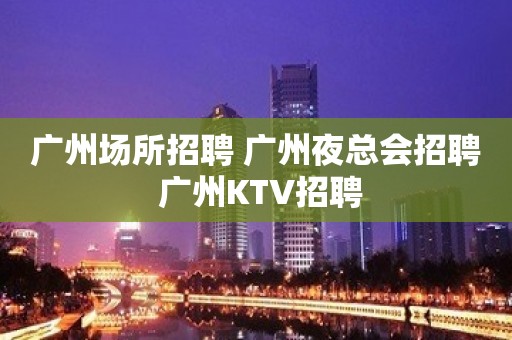 广州场所招聘 广州夜总会招聘 广州KTV招聘