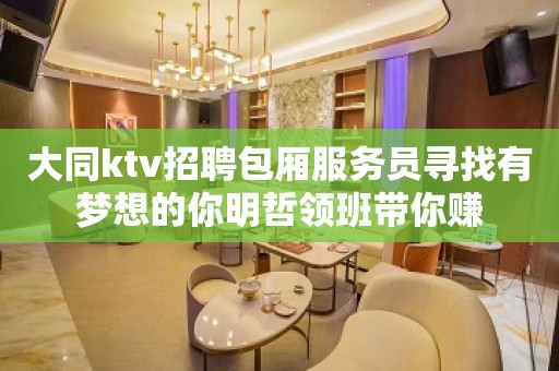 大同ktv招聘包厢服务员寻找有梦想的你明哲领班带你赚