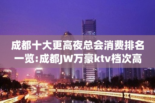 成都十大更高夜总会消费排名一览:成都JW万豪ktv档次高