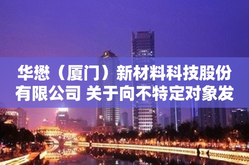 华懋（厦门）新材料科技股份有限公司 关于向不特定对象发行可转换公司债券 申请获得中国证监会同意注册批复的公告