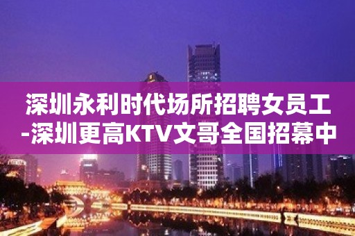 深圳永利时代场所招聘女员工-深圳更高KTV文哥全国招幕中