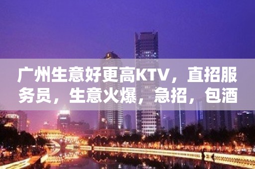 广州生意好更高KTV，直招服务员，生意火爆，急招，包酒店住宿