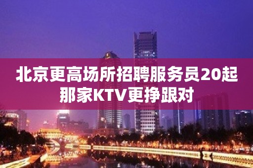 北京更高场所招聘服务员20起那家KTV更挣跟对