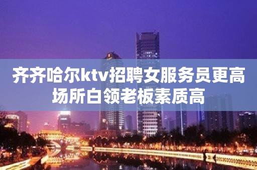 齐齐哈尔ktv招聘女服务员更高场所白领老板素质高